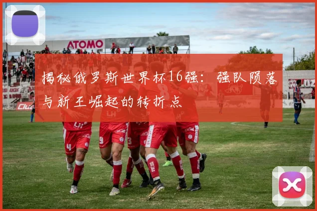 揭秘俄罗斯世界杯16强:强队陨落与新王崛起的转折点
