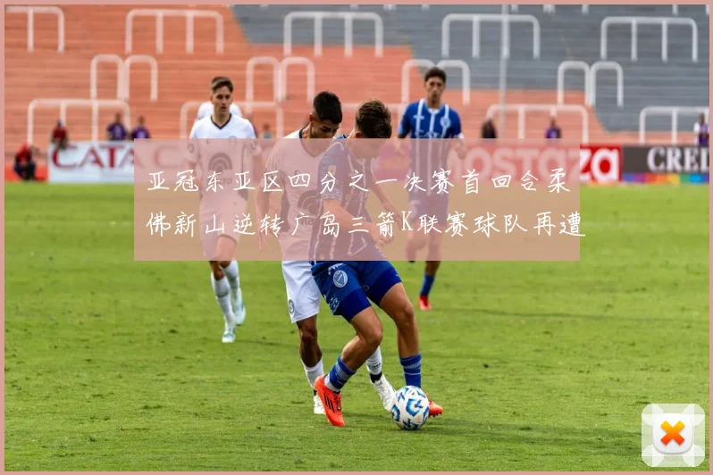 亚冠东亚区四分之一决赛首回合柔佛新山逆转广岛三箭K联赛球队再遭不胜困扰