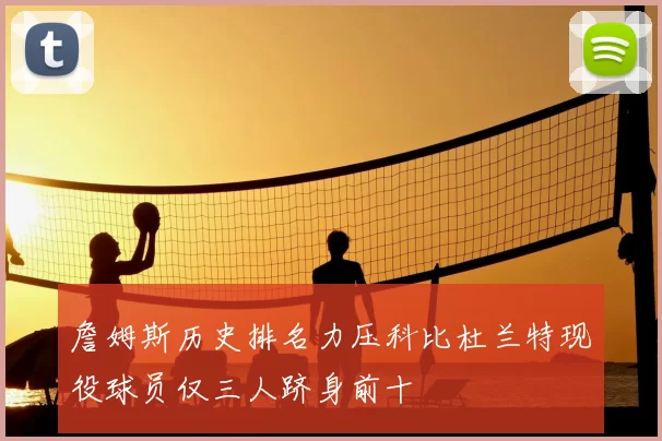 詹姆斯历史排名力压科比杜兰特现役球员仅三人跻身前十