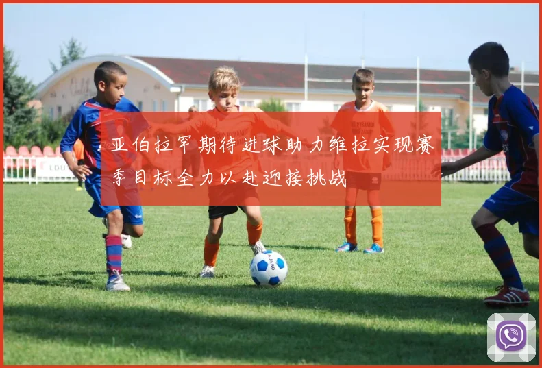 亚伯拉罕期待进球助力维拉实现赛季目标全力以赴迎接挑战