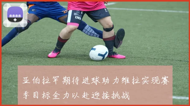 亚伯拉罕期待进球助力维拉实现赛季目标全力以赴迎接挑战