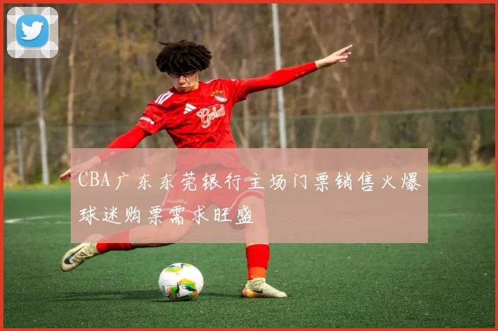 CBA广东东莞银行主场门票销售火爆球迷购票需求旺盛