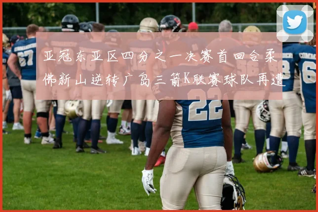 亚冠东亚区四分之一决赛首回合柔佛新山逆转广岛三箭K联赛球队再遭不胜困扰