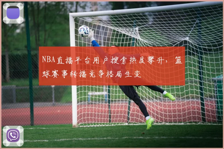NBA直播平台用户搜索热度攀升，篮球赛事转播竞争格局生变