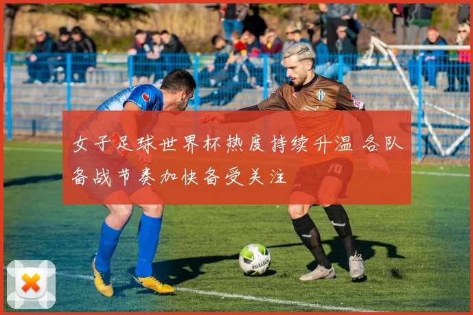 女子足球世界杯热度持续升温 各队备战节奏加快备受关注