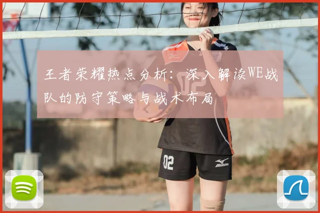 王者荣耀热点分析:深入解读WE战队的防守策略与战术布局