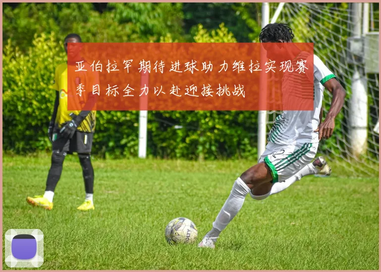 亚伯拉罕期待进球助力维拉实现赛季目标全力以赴迎接挑战