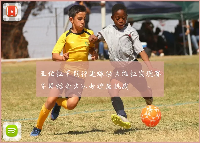 亚伯拉罕期待进球助力维拉实现赛季目标全力以赴迎接挑战