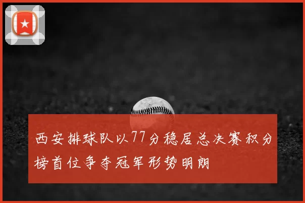 西安排球队以77分稳居总决赛积分榜首位争夺冠军形势明朗