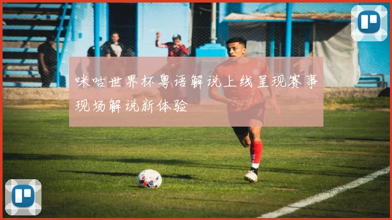 咪咕世界杯粤语解说上线呈现赛事现场解说新体验