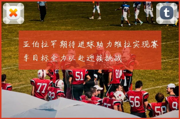 亚伯拉罕期待进球助力维拉实现赛季目标全力以赴迎接挑战