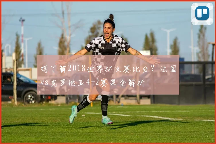 想了解2018世界杯决赛比分?法国vs克罗地亚4-2赛果全解析