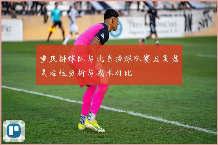 重庆排球队与北京排球队赛后复盘灵活性分析与战术对比