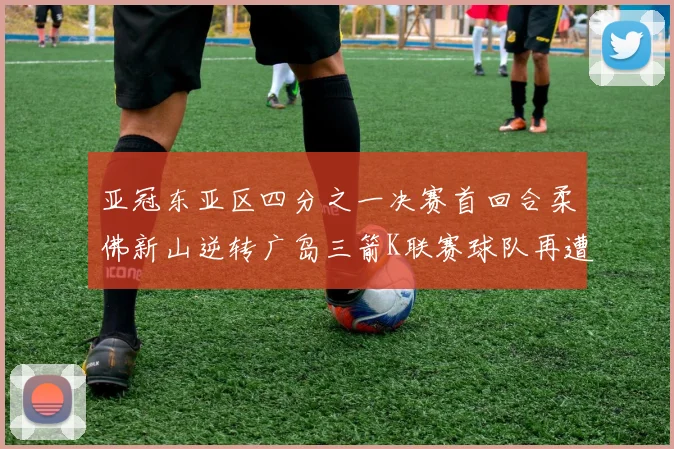 亚冠东亚区四分之一决赛首回合柔佛新山逆转广岛三箭K联赛球队再遭不胜困扰