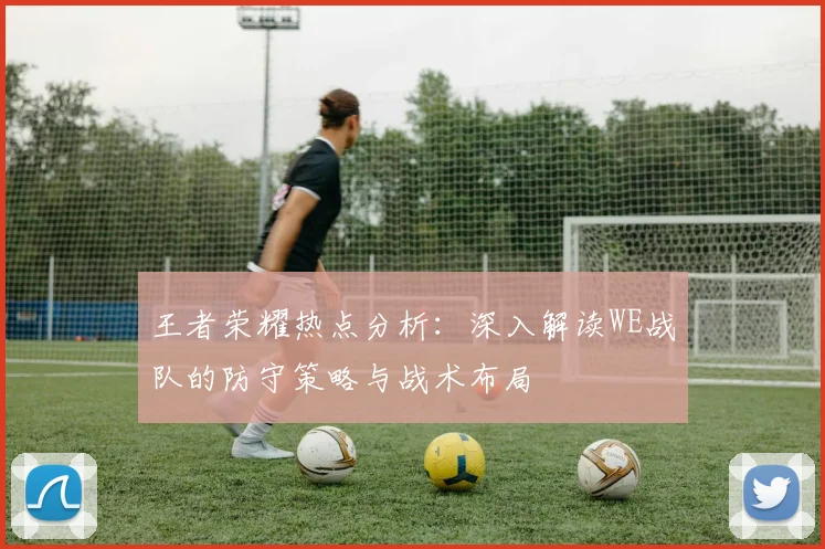 王者荣耀热点分析:深入解读WE战队的防守策略与战术布局