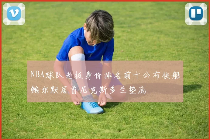 NBA球队老板身价排名前十公布快船鲍尔默居首尼克斯多兰垫底