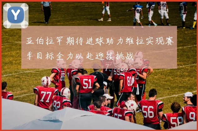 亚伯拉罕期待进球助力维拉实现赛季目标全力以赴迎接挑战