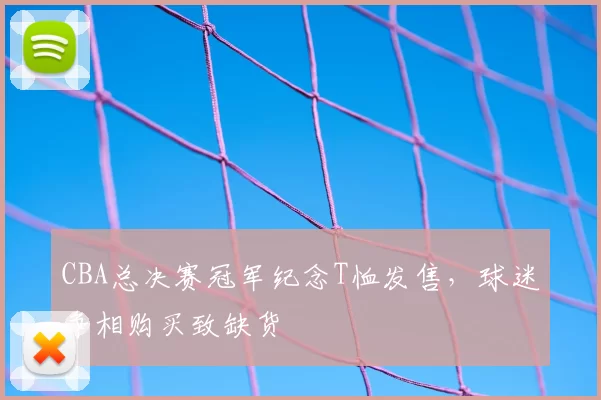 CBA总决赛冠军纪念T恤发售，球迷争相购买致缺货