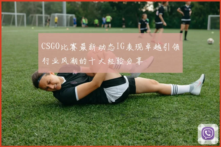 CSGO比赛最新动态IG表现卓越引领行业风潮的十大经验分享