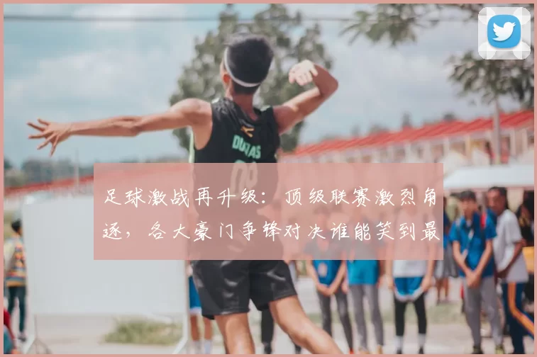 足球激战再升级：顶级联赛激烈角逐，各大豪门争锋对决谁能笑到最后