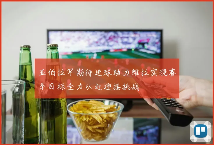亚伯拉罕期待进球助力维拉实现赛季目标全力以赴迎接挑战