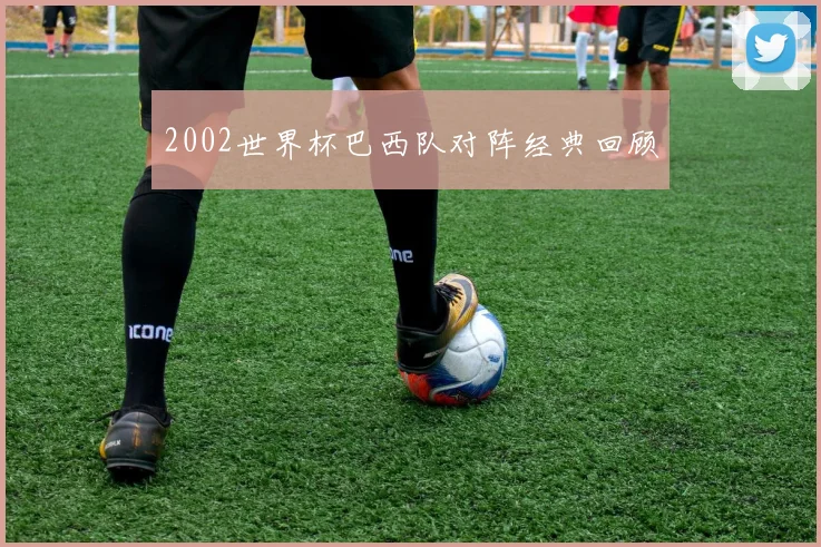 2002世界杯巴西队对阵经典回顾