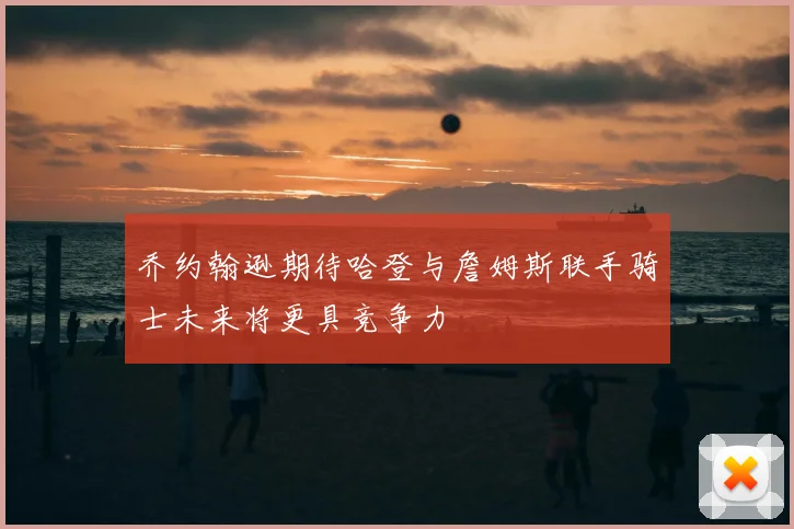 乔约翰逊期待哈登与詹姆斯联手骑士未来将更具竞争力