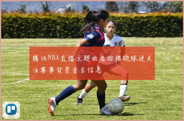 腾讯NBA直播主题曲名称揭晓球迷关注赛事背景音乐信息