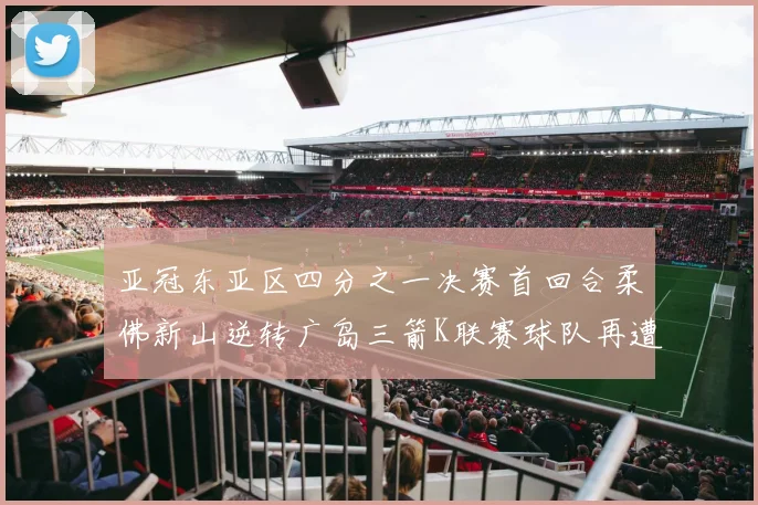 亚冠东亚区四分之一决赛首回合柔佛新山逆转广岛三箭K联赛球队再遭不胜困扰