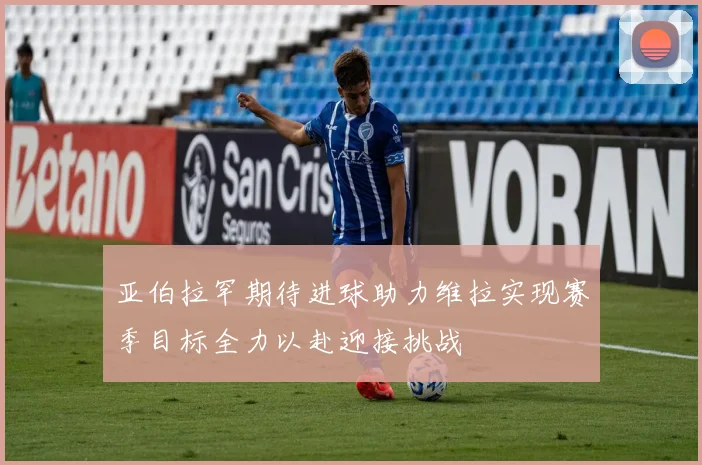 亚伯拉罕期待进球助力维拉实现赛季目标全力以赴迎接挑战