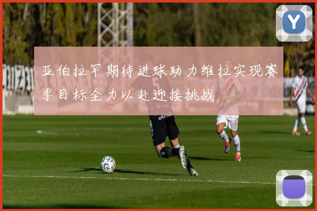 亚伯拉罕期待进球助力维拉实现赛季目标全力以赴迎接挑战