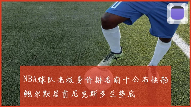 NBA球队老板身价排名前十公布快船鲍尔默居首尼克斯多兰垫底