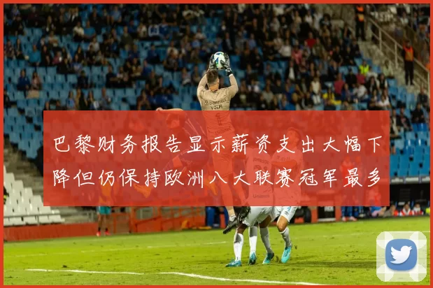 巴黎财务报告显示薪资支出大幅下降但仍保持欧洲八大联赛冠军最多地位