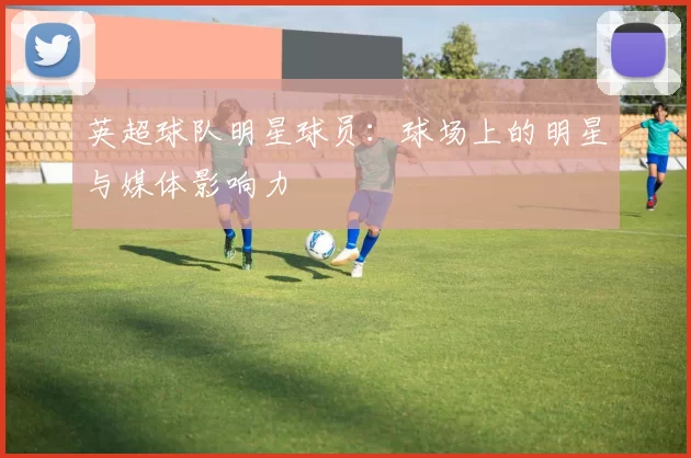 英超球队明星球员：球场上的明星与媒体影响力