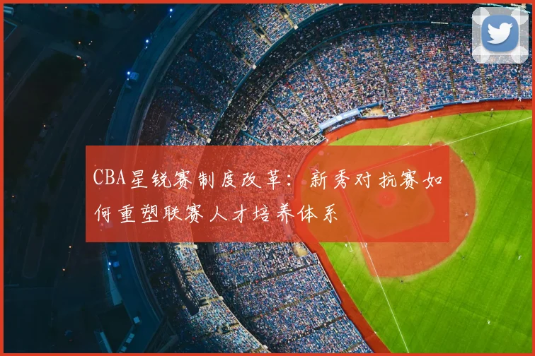 CBA星锐赛制度改革：新秀对抗赛如何重塑联赛人才培养体系