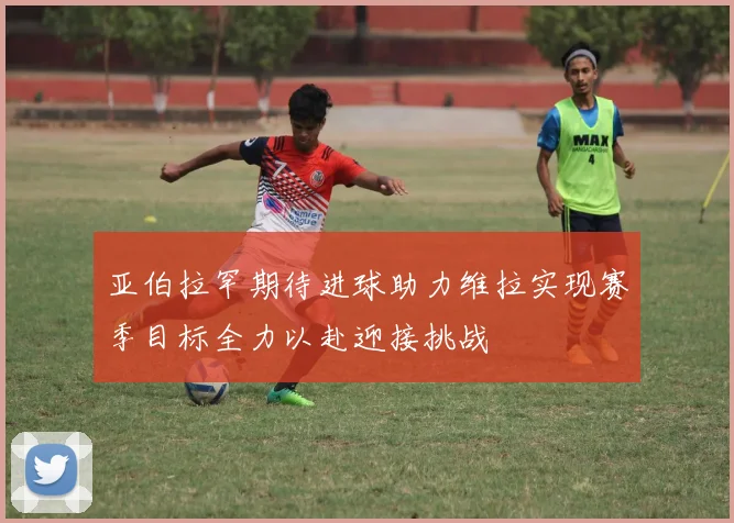 亚伯拉罕期待进球助力维拉实现赛季目标全力以赴迎接挑战