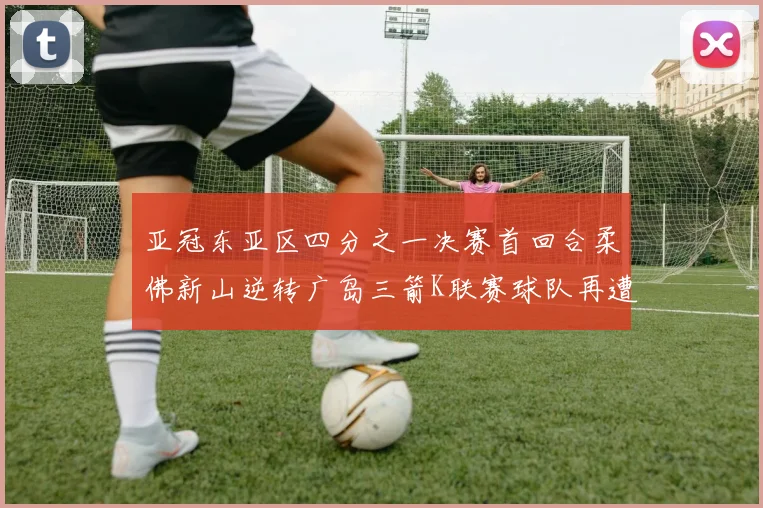 亚冠东亚区四分之一决赛首回合柔佛新山逆转广岛三箭K联赛球队再遭不胜困扰