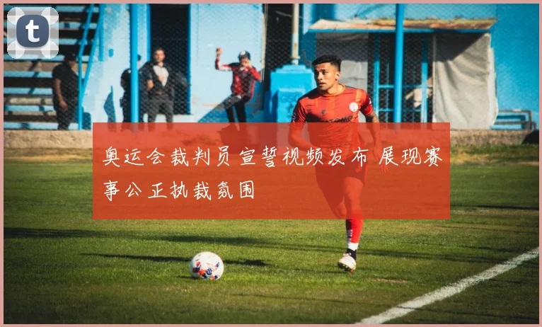 奥运会裁判员宣誓视频发布 展现赛事公正执裁氛围