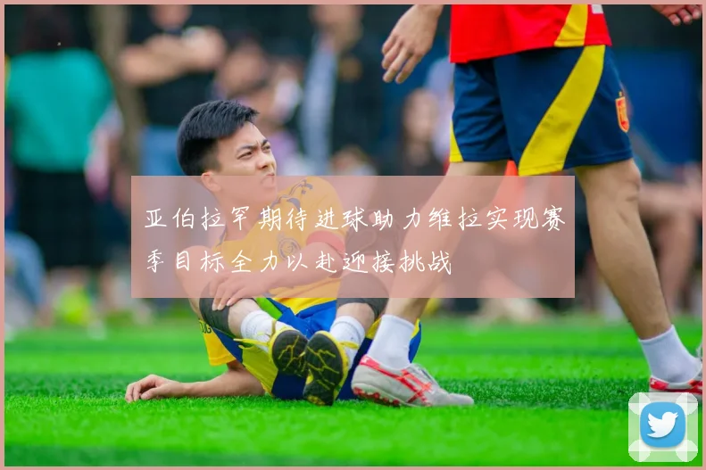 亚伯拉罕期待进球助力维拉实现赛季目标全力以赴迎接挑战