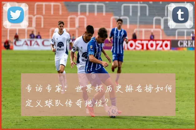 专访专家:世界杯历史排名榜如何定义球队传奇地位?