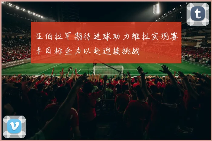 亚伯拉罕期待进球助力维拉实现赛季目标全力以赴迎接挑战