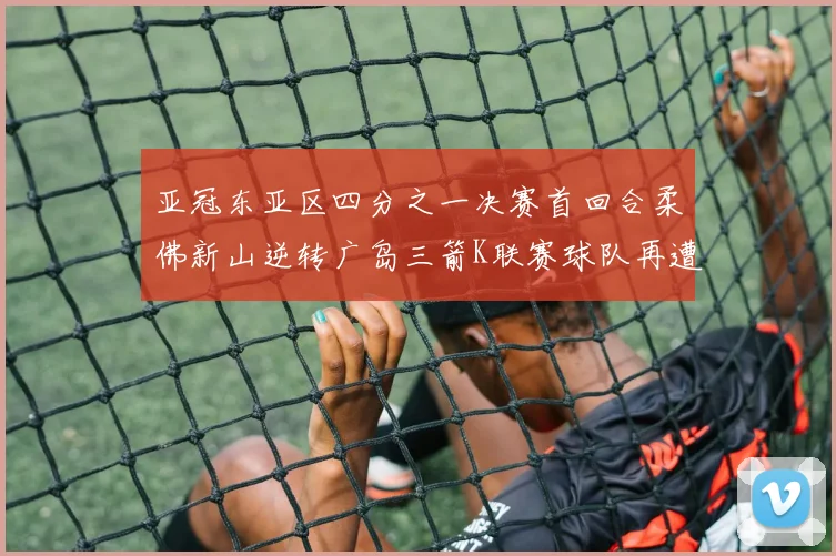 亚冠东亚区四分之一决赛首回合柔佛新山逆转广岛三箭K联赛球队再遭不胜困扰