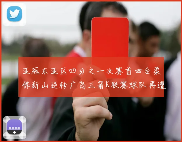 亚冠东亚区四分之一决赛首回合柔佛新山逆转广岛三箭K联赛球队再遭不胜困扰