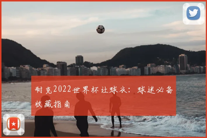 耐克2022世界杯让球衣:球迷必备收藏指南