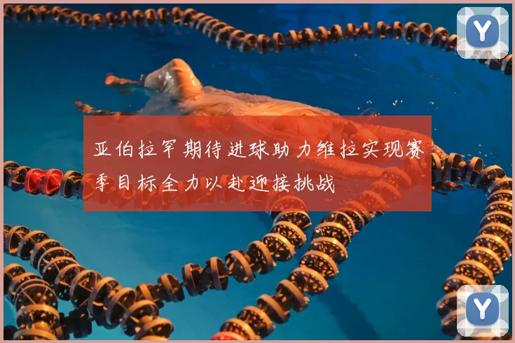 亚伯拉罕期待进球助力维拉实现赛季目标全力以赴迎接挑战