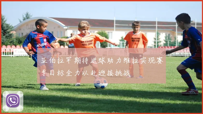 亚伯拉罕期待进球助力维拉实现赛季目标全力以赴迎接挑战