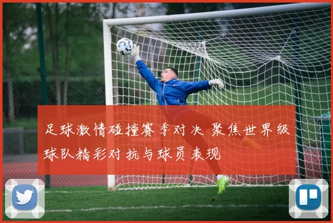 足球激情碰撞赛季对决 聚焦世界级球队精彩对抗与球员表现