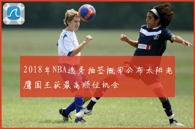 2018年NBA选秀抽签概率公布太阳老鹰国王获最高顺位机会