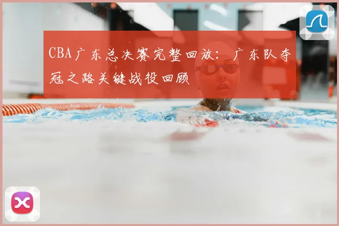 CBA广东总决赛完整回放：广东队夺冠之路关键战役回顾