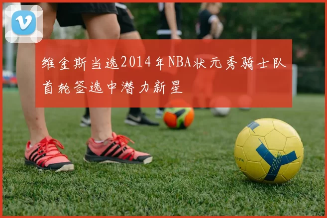 维金斯当选2014年NBA状元秀骑士队首轮签选中潜力新星